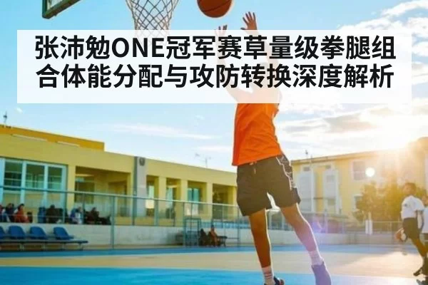 张沛勉ONE冠军赛草量级拳腿组合体能分配与攻防转换深度解析